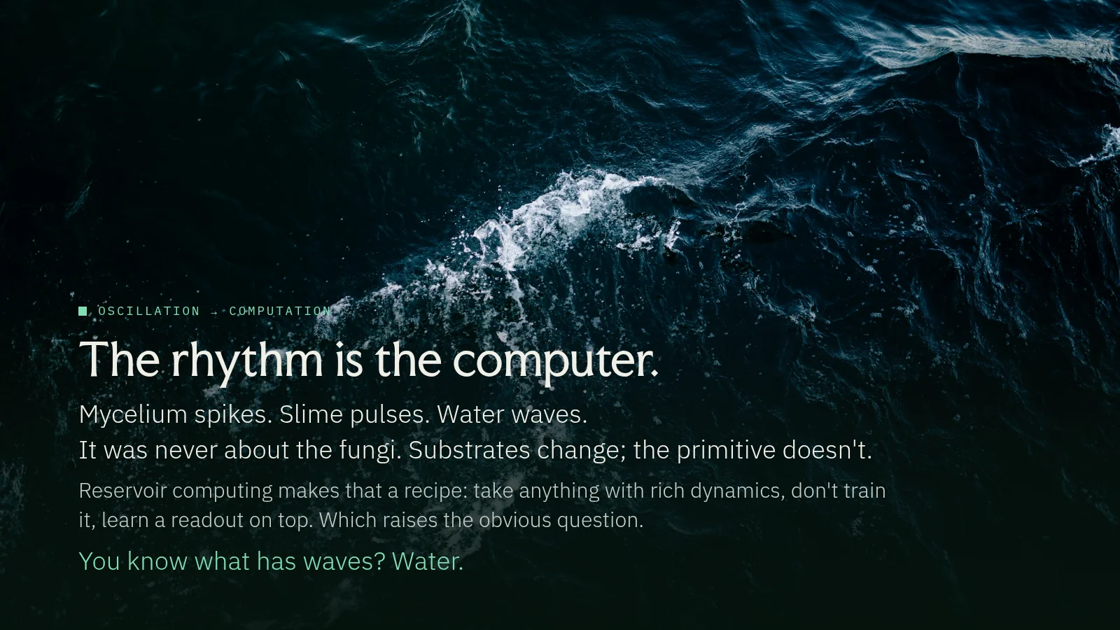 Slide 17: Oscillation → computation The rhythm is the computer. Mycelium spikes. Slime pulses. Water waves. It was never about the fungi. Substrates change; the primitive doesn't. Reservoir computing makes that a recipe: take…