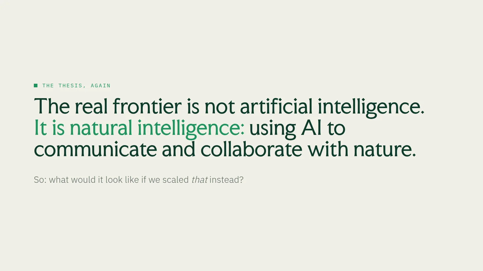 Slide 25: The thesis, again The real frontier is not artificial intelligence. It is natural intelligence: using AI to communicate and collaborate with nature. So: what would it look like if we scaled that instead?